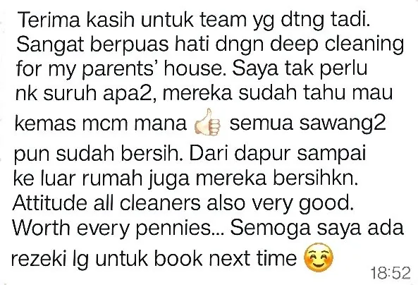 WhatsApp: Terima kasih untuk team yg dtng tadi. Sangat berpuas hati dngn deep cleaning for my parents' house. Saya tak perlu nk suruh apa2, mereka sudah tahu mau kemas mcm mana semua sawang2 pun sudah bersih. Dari dapur sampai ke luar rumah juga mereka bersihkn. Attitude all cleaners also very good. Worth every pennies... Semoga saya ada rezeki lg untuk book next time