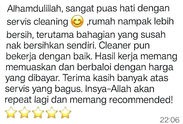 WhatsApp: Alhamdulillah, sangat puas hati dengan servis cleaning, rumah nampak lebih bersih, terutama bahagian yang susah nak bersihkan sendiri. Cleaner pun bekerja dengan baik. Hasil kerja memang memuaskan dan berbaloi dengan harga yang dibayar. Terima kasih banyak atas servis yang bagus. Insya-Allah akan repeat lagi dan memang recommended! 5 bintang