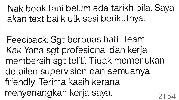 WhatsApp: Nak book tapi belum ada tarikh bila. Saya akan text balik utk sesi berikutnya. Feedback: Sgt berpuas hati. Team Kak Yana sgt profesional dan kerja membersih sgt teliti. Tidak memerlukan detailed supervision dan semuanya friendly. Terima kasih kerana menyenangkan kerja saya.